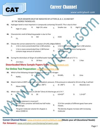 CAT
Career Channel
www.entrytest.com
Career Channel News: www.entrytest.com/rss/default.aspx(Meets your all Educational Needs)
For Answers: www.entrytest.com/testprep/answers.aspx
Page 7
YOUR ANSWERS MUST BE INDICATED BY LETTERS (A, B, C, D) AND NOT
BY THE WORDS THEMSELVES.
45. Hydrogen bond is most important in compounds containing F,N and O. This is due to their
A.
High I.P. value
B. High E.N. value C. Smaller size D. High E.A. value
46. Characteristic smell of bleaching powder is due to free
A.
Cl2
B. HCl C. HClO D. CaCl2
47. Choose the correct statement for a solution of H3PO4 (49gm/500ml).
A. 1.5m is more concentrated than 1.5M solution. B. 1.5m is less concentrated than 1.5M solution.
C.
1.5m is more concentrated than 1.5M former
contains large amount of solution. D.
1.5m and 1.5M solutions having same
concentration.
48. During the electrolysis of 18 gm of acidified water hydrogen released at cathode at S.T.P. is
A.
22.4 liters
B. 18 liters C. 11.2 liters D. 1 liter
Downloaded More Sample Papers from: www.entrytest.com
For Online Test Preparation: www.thecatonline.com
49. Which of the following nitrogen fertilizer contains more nitrogen
A.
NaNO3
B. KNO3 C. KH4NO3 D. Urea
50. Glycerin boils at 2900
C under normal atmospheric pressure. If the pressure is reduced to 50 mm of Hg, it will boil
A.
Above 2900
C
B. Below 2900
C C. At 2900
C D. Absolute zero
51. What is the number of atoms in 224 dm3
(litre) of chlorine gas at S.T.P.?
A.
10
B. 20 C. 6.0×1024
D. 1.2×1025
52. At STP, which statement is incorrect?
A.
An 11.2 litre container will hold one-half moles
of ideal gas. B.
22.4 litre samples of different gases have same
masses.
C.
The gram molecular volume for all gases is
about 22400 ml. D.
The density of gases increase with increasing
molecular
 