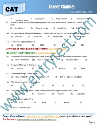 CAT
Career Channel
www.entrytest.com
Career Channel News: www.entrytest.com/rss/default.aspx(Meets your all Educational Needs)
For Answers: www.entrytest.com/testprep/answers.aspx
Page 9
A.
Tetragonal system
B. Cubic system C. Trigonal system D. Hexagonal system
62. The energy which is sum of all the energies of all the atoms, molecules or ions within a system is
called:
(a) Internal energy (b) External energy (c) Bond energy (d) Polar energy
63. The experimental relationship between a reaction and rate and the concentration of reaction is called:
(a) Rate Law (b) Order Law (c) Molecularity (d) Reaction Rate
64. The functional group of ester is:
(a) COOH- (b) -COOR (c) -CHO (d) -COR
Downloaded More Sample Papers from: www.entrytest.com
For Online Test Preparation: www.thecatonline.com
65. The amount of heat exchanged when molar quantities of reactants and products are used is called:
(a) Heat sublimation (b) Heat of neutralization (c) Heat of reaction (d)
66. The general formula of Alkene is:
(a) CnH2n+2 (b) CnH2n (c) CnH2n2 (d) None
67. The electroplating is carried out in:
(a) Only acidic bath (b) Only basic bath (c) Both in acidic and basic bath
68. The electro-negativity of hydrogen is:
(a) 2.1 (b) 2.5 (c) 1.2 (d) 2.0
69. The substance through which current can flow without change in composition is called:
(a) Conductor (b) Insulator (c) Resistor (d) Electrolite
70. An solution having pH = 13 is:
(a) Acidic (b) Basic (c) Neutral (d)
71. Shape of CH4 molecules is:
 