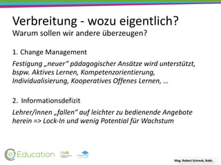 Verbreitung	-	wozu	eigentlich?
Warum	sollen	wir	andere	überzeugen?
Mag.	Robert	Schrenk,	Bakk.
1. Change	Management	
Festigung	„neuer“	pädagogischer	Ansätze	wird	unterstützt,	
bspw.	Aktives	Lernen,	Kompetenzorientierung,	
Individualisierung,	Kooperatives	Offenes	Lernen,	… 
2. Informationsdefizit	
Lehrer/innen	„fallen“	auf	leichter	zu	bedienende	Angebote	
herein	=>	Lock-In	und	wenig	Potential	für	Wachstum
 