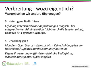 Verbreitung	-	wozu	eigentlich?
Warum	sollen	wir	andere	überzeugen?
Mag.	Robert	Schrenk,	Bakk.
3. Heterogene	Bedürfnisse	
Erfüllung	unterschiedlicher	Anforderungen	möglich	-	bei	
entsprechender	Administration	(nicht	durch	die	Schulen	selbst).	
Dennoch	=>	1	System	=	Synergie. 
4. Unabhängigkeit	
Moodle	=	Open	Source	=	Kein	Lock-In	=	Keine	Abhängigkeit	von	
Herstellern	/	Updates	durch	Community	kostenlos	
Eigene	Erweiterungen	(für	österreichische	Bedürfnisse)	
jederzeit	günstig	mit	Plugins	möglich
 