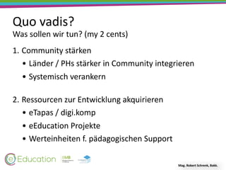 Quo	vadis?
Mag.	Robert	Schrenk,	Bakk.
1. Community	stärken	
• Länder	/	PHs	stärker	in	Community	integrieren	
• Systemisch	verankern 
2. Ressourcen	zur	Entwicklung	akquirieren	
• eTapas	/	digi.komp	
• eEducation	Projekte	
• Werteinheiten	f.	pädagogischen	Support
Was	sollen	wir	tun?	(my	2	cents)
 