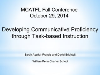 MCATFL Fall Conference 
October 29, 2014 
Developing Communicative Proficiency 
through Task-based Instruction 
Sarah Aguilar-Francis and David Brightbill 
William Penn Charter School 
 
