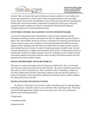 resolved. There are features like email notifications/reminders, addition of a new facility to the
system, report generators etc in this system. There are registered people in the system (HR,
System Admin, Team Leader, team Members). Some of them are responsible for maintaining the
facilities (like, the System-assistant is responsible for keeping the System ready with all the
equipment in proper condition, the Admin is responsible for taking forward Employee’
complaints/requests to the faculty/administration etc).

INVENTORY CONTROL MANAGEMENT SYSTEM (WINDOWS BASED)

 An inventory management system automatically monitors inventory amounts, provides
information concerning inventory, and decides if an order for replacement inventory should be
placed. The system includes storage for inventory, an indicator for monitoring and reporting the
level of current inventory, and a controller for receiving information from different inventory
suppliers and for integrating such information with information on current inventory amounts
and estimated future use to decide if an order for replacing inventory should be made. An order
is placed automatically to a supplier and the progress for the delivery of replacement inventory is
automatically monitored. A method using this system for managing inventory includes the steps
of automatic gathering information about the current inventory and deciding whether and when
replacement inventory should be ordered.

ONLINE JOB PROVIDER AND SEARCH PORTAL

This project is aimed at developing online for the group of Job Provider. This is a web-based
tool. Any user can post the resume and can search the jobs. The user can attend the examinations
and results can view by registered user. This is useful for a office, Consultancies. Admin can
view the Company details and the can providing Authority to the users and their employees. A
facility for this project is Search the job by registered user and also searches suitable candidates
for suitable job by the job provider.

ONLINE COLLEGE COUNSELING SYSTEM

    The objective of the project is to develop an online counseling system for selecting college-
counseling process. Using this system we can control the whole counseling process. This project
involves both the administrator and the user to access the system. The users are allowed to
perform some limited operations like

College details

Counseling schedule

Admission details
 