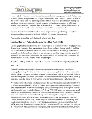 control: a lack of inventory control, operational control and/or management control. To become a
dynamic, consistent organization, all the operations must be under “control”. In order to achieve
this control, all the tools and technology available has to be used to get control and manage the
warehouse operations. A control system is a means, mechanism or procedure by which we
manage these operations. There are three basic objectives of a control system, either manual or
computerized: To identify and coordinate the work that has to be performed.

To direct the achievement of the work to maximize performance (productivity of warehouse
resources and customer satisfaction) and minimize or eliminate human errors.

To report the status of the work that needs to be, or was, done

Graphical Password Authentication using Cued Click Points (CCP)

Various graphical password schemes have been proposed as alternatives to text-based passwords.
Research and experience have shown that text-based passwords are fraught with both usability
and security problems that make them less than desirable solutions. Psychology studies have
revealed that the human brain is better at recognizing and recalling images than text graphical
passwords are intended to capitalize on this human characteristic in hopes that by reducing the
memory burden on users, coupled with a larger full pas....

A Web Search Engine-Based Approach to Measure Semantic Similarity between Words

ABSTRACT

Semantic similarity measures play important roles in infor- mation retrieval and Natural
Language Processing. Previous work in semantic web-related applications such as community
mining, relation extraction, automatic meta data extraction have used various semantic similarity
measures. Despite the usefulness of semantic similarity measures in these applications, robustly
measuring semantic similarity between two words (or entities) remains a challenging task.

We propose a robust semantic similarity measure that uses the information available on the Web
to measure similarity between words or entities. The proposed method explo its page counts and
text snippets returned by a Web search engine. Various similarity scores for two given words P
and Q, using the page counts for the queries P, Q and P AND Q. Moreover, we propose a novel
approach to compute semantic similarity using automatically extracted lexico-syntactic patterns
from text snippets. These different similarity scores are integrated using support vector
machines, to leverage a robust semantic similarity measure. Experimental results on Miller-
Charles benchmark dataset show that the proposed measure outperforms all the existing web-
based semantic similarity measures by a wide margin, achieving a correlation coefficient of
0:834. Moreover, the proposed semantic similarity measure significantly improves the accuracy
(F -measure of 0:78) in a community mining task, and in an entity disambiguation task, thereby
 