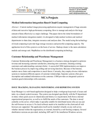 MCA Projects
Medical Information Integration Based Cloud Computing
Abstract—Current medical image processing applications require management of huge amounts
of data and executive high-performance computing. How to manage and analysis this large
amount of data effectively is a major challenge. This paper shows the initial formulation of
medical information integration model, it is designed to help medical workers and medical
departments to share data, integrate resources and analyses data. The model using the technology
of cloud computing to provide huge storage resources and powerful computing capacity. The
application level of this system is on the basis of service. Hadoop cluster is the main calculation
module and storage unit. MapReduce as the distributed computing technology.
Customer Relationship and Warehouse Management
Customer Relationship and Warehouse Management is a business strategy designed to optimize
revenue and increasing customer satisfaction, attracting new customers, retaining existing
customers and understanding customers better. A successful CRM implementation can improve
the business process by improving selling and servicing functions. Because of the Internet,
markets move faster and competition is much fiercer. Currently, they employ diverse information
systems to maintain different aspects of customer relationships. Separate systems often give
incomplete and outdated information on the customer. CRM provides an integrated system to
maintain good relationships with customers.
ISSUE TRACKING, MANAGING MONITORING AND REPORTING SYSTEM
Issue Manager is a web-based application designed to help a workgroup keep track of issues and
tasks via a shared central resource. The system was designed specifically with the IT department
in mind, where quick access to shared data and history is a requirement, both from a internal
organizational perspective, as well as to fulfill the needs of the customers. The data is stored
centrally on the server, which make it specially suitable for distributed teams who can use just
the web browser to access it. No local software needs to be installed on the client and all web
browsers are supported. The application itself can be installed virtually on any web server,
whether internal within the organization, or external, hosted by a web hosting company. Several
distribution versions are provided, including ASP and C# for installation Windows servers.
 