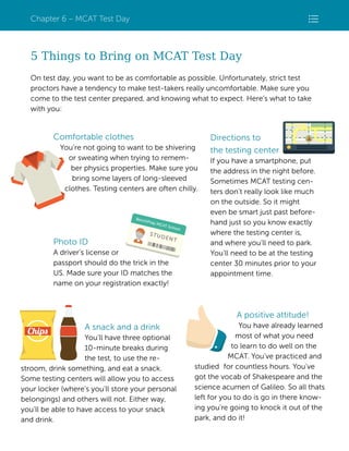 Chapter 6 – MCAT Test Day

5 Things to Bring on MCAT Test Day
On test day, you want to be as comfortable as possible. Unfortunately, strict test
proctors have a tendency to make test-takers really uncomfortable. Make sure you
come to the test center prepared, and knowing what to expect. Here’s what to take
with you:

Comfortable clothes
You’re not going to want to be shivering
or sweating when trying to remember physics properties. Make sure you
bring some layers of long-sleeved
clothes. Testing centers are often chilly.

Photo ID
A driver’s license or
passport should do the trick in the
US. Made sure your ID matches the
name on your registration exactly!

Directions to
the testing center
If you have a smartphone, put
the address in the night before.
Sometimes MCAT testing centers don’t really look like much
on the outside. So it might
even be smart just past beforehand just so you know exactly
where the testing center is,
and where you’ll need to park.
You’ll need to be at the testing
center 30 minutes prior to your
appointment time.

A positive attitude!
A snack and a drink
You’ll have three optional
10-minute breaks during
the test, to use the restroom, drink something, and eat a snack.
Some testing centers will allow you to access
your locker (where’s you’ll store your personal
belongings) and others will not. Either way,
you’ll be able to have access to your snack
and drink.

You have already learned
most of what you need
to learn to do well on the
MCAT. You’ve practiced and
studied for countless hours. You’ve
got the vocab of Shakespeare and the
science acumen of Galileo. So all thats
left for you to do is go in there knowing you're going to knock it out of the
park, and do it!

BenchPrep | MCAT Playbook 2014 | 72

 