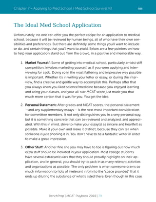 Chapter 7 – Applying to Med School / Med School Survival Kit

The Ideal Med School Application
Unfortunately, no one can offer you the perfect recipe for an application to medical
school, because it will be reviewed by human beings, all of who have their own sensibilities and preferences. But there are deﬁnitely some things you’ll want to include
or do, and certain things that you’ll want to avoid. Below are a few pointers on how
to help your application stand out from the crowd, in a positive and memorable way.
1. Market Yourself: Some of getting into medical school, particularly amidst stiff
competition, involves marketing yourself, as if you were applying and interviewing for a job. Doing so in the most ﬂattering and impressive way possible
is important. Whether it’s in writing your letter or essay, or during the interview, ﬁnd a creative and gentle way to accomplish this. Perhaps offer that
you always knew you liked science/medicine because you enjoyed learning
and acing your classes, and your all-star MCAT score just made you that
much more certain that it was for you. You get the idea.
2. Personal Statement: After grades and MCAT scores, the personal statement
—and any supplementary essays— is the next most important consideration
for committee members. It not only distinguishes you in a very personal way,
but it is something concrete that can be reviewed and analyzed, and appreciated. With this in mind, strive to make your essay(s) as sincere and heartfelt as
possible. Make it your own and make it distinct, because they can tell when
someone is just phoning it in. You don’t have to be a fantastic writer in order
to make a great impression.
3. Other Stuff: Another ﬁne line you may have to toe is ﬁguring out how much
extra stuff should be included in your application. Most college students
have several extracurriculars that they should proudly highlight on their application, and in general, you should try to pack in as many relevant activities
and organizations as possible. The only problem is when someone crams so
much information (or lots of irrelevant info) into the “space provided” that it
ends up diluting the substance of what’s listed there. Even though in this case

BenchPrep | MCAT Playbook 2014 | 79

 