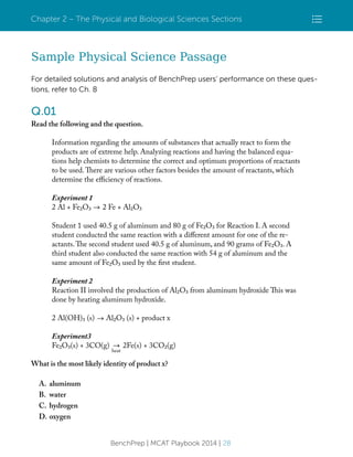 Chapter 2 – The Physical and Biological Sciences Sections

Sample Physical Science Passage
For detailed solutions and analysis of BenchPrep users’ performance on these questions, refer to Ch. 8

Q.01
Read the following and the question.
Information regarding the amounts of substances that actually react to form the
products are of extreme help. Analyzing reactions and having the balanced equations help chemists to determine the correct and optimum proportions of reactants
to be used. There are various other factors besides the amount of reactants, which
determine the efficiency of reactions.
Experiment 1
2 Al + Fe2O3

2 Fe + Al2O3

Student 1 used 40.5 g of aluminum and 80 g of Fe2O3 for Reaction I. A second
student conducted the same reaction with a different amount for one of the reactants. The second student used 40.5 g of aluminum, and 90 grams of Fe2O3. A
third student also conducted the same reaction with 54 g of aluminum and the
same amount of Fe2O3 used by the first student.
Experiment 2
Reaction II involved the production of Al2O3 from aluminum hydroxide This was
done by heating aluminum hydroxide.
2 Al(OH)3 (s)

Al2O3 (s) + product x

Experiment3
Fe2O3(s) + 3CO(g)

heat

2Fe(s) + 3CO2(g)

What is the most likely identity of product x?
A.
B.
C.
D.

aluminum
water
hydrogen
oxygen
BenchPrep | MCAT Playbook 2014 | 28

 