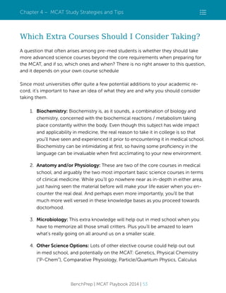 Chapter 4 – MCAT Study Strategies and Tips

Which Extra Courses Should I Consider Taking?
A question that often arises among pre-med students is whether they should take
more advanced science courses beyond the core requirements when preparing for
the MCAT, and if so, which ones and when? There is no right answer to this question,
and it depends on your own course schedule
Since most universities offer quite a few potential additions to your academic record, it’s important to have an idea of what they are and why you should consider
taking them.
1. Biochemistry: Biochemistry is, as it sounds, a combination of biology and
chemistry, concerned with the biochemical reactions / metabolism taking
place constantly within the body. Even though this subject has wide impact
and applicability in medicine, the real reason to take it in college is so that
you’ll have seen and experienced it prior to encountering it in medical school.
Biochemistry can be intimidating at ﬁrst, so having some proﬁciency in the
language can be invaluable when ﬁrst acclimating to your new environment.
2. Anatomy and/or Physiology: These are two of the core courses in medical
school, and arguably the two most important basic science courses in terms
of clinical medicine. While you’ll go nowhere near as in-depth in either area,
just having seen the material before will make your life easier when you encounter the real deal. And perhaps even more importantly, you’ll be that
much more well versed in these knowledge bases as you proceed towards
doctorhood.
3. Microbiology: This extra knowledge will help out in med school when you
have to memorize all those small critters. Plus you’ll be amazed to learn
what’s really going on all around us on a smaller scale.
4. Other Science Options: Lots of other elective course could help out out
in med school, and potentially on the MCAT: Genetics, Physical Chemistry
(“P-Chem”), Comparative Physiology, Particle/Quantum Physics, Calculus

BenchPrep | MCAT Playbook 2014 | 53

 