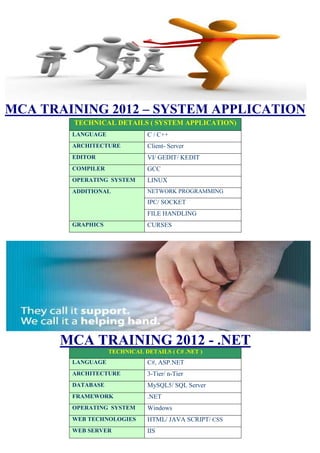 MCA TRAINING 2012 – SYSTEM APPLICATION
        TECHNICAL DETAILS ( SYSTEM APPLICATION)
        LANGUAGE               C / C++
        ARCHITECTURE           Client- Server
        EDITOR                 VI/ GEDIT/ KEDIT
        COMPILER               GCC
        OPERATING SYSTEM       LINUX
        ADDITIONAL             NETWORK PROGRAMMING
                               IPC/ SOCKET
                               FILE HANDLING
        GRAPHICS               CURSES




      MCA TRAINING 2012 - .NET
                   TECHNICAL DETAILS ( C# .NET )
        LANGUAGE               C#, ASP.NET
        ARCHITECTURE           3-Tier/ n-Tier
        DATABASE               MySQL5/ SQL Server
        FRAMEWORK              .NET
        OPERATING SYSTEM       Windows
        WEB TECHNOLOGIES       HTML/ JAVA SCRIPT/ CSS
        WEB SERVER             IIS
 