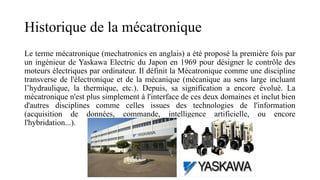 Historique de la mécatronique
Le terme mécatronique (mechatronics en anglais) a été proposé la première fois par
un ingénieur de Yaskawa Electric du Japon en 1969 pour désigner le contrôle des
moteurs électriques par ordinateur. Il définit la Mécatronique comme une discipline
transverse de l'électronique et de la mécanique (mécanique au sens large incluant
l’hydraulique, la thermique, etc.). Depuis, sa signification a encore évolué. La
mécatronique n'est plus simplement à l'interface de ces deux domaines et inclut bien
d'autres disciplines comme celles issues des technologies de l'information
(acquisition de données, commande, intelligence artificielle, ou encore
l'hybridation...).
 