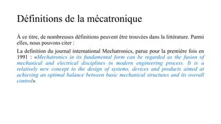 Définitions de la mécatronique
À ce titre, de nombreuses définitions peuvent être trouvées dans la littérature. Parmi
elles, nous pouvons citer :
La definition du journal international Mechatronics, parue pour la première fois en
1991 : «Mechatronics in its fundamental form can be regarded as the fusion of
mechanical and electrical disciplines in modern engineering process. It is a
relatively new concept to the design of systems, devices and products aimed at
achieving an optimal balance between basic mechanical structures and its overall
control»
 