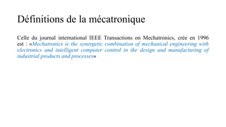 Définitions de la mécatronique
Celle du journal international IEEE Transactions on Mechatronics, crée en 1996
est : «Mechatronics is the synergetic combination of mechanical engineering with
electronics and intelligent computer control in the design and manufacturing of
industrial products and processes»
 