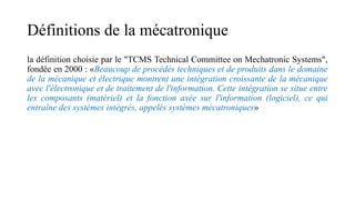 Définitions de la mécatronique
la définition choisie par le "TCMS Technical Committee on Mechatronic Systems",
fondée en 2000 : «Beaucoup de procédés techniques et de produits dans le domaine
de la mécanique et électrique montrent une intégration croissante de la mécanique
avec l'électronique et de traitement de l'information. Cette intégration se situe entre
les composants (matériel) et la fonction axée sur l'information (logiciel), ce qui
entraîne des systèmes intégrés, appelés systèmes mécatroniques»
 