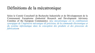 Définitions de la mécatronique
Selon le Comité Consultatif de Recherche Industrielle et de Développement de la
Communauté Européenne (Industrial Research and Development Advistory
Comittee of the European Communoty). «La mécatronique est la combinaison
synergique de l’ingénierie mécanique de précision, de la commande électronique et
du système informatique dans la conception des produits et des processus de
fabrication»
 