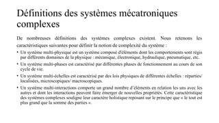 Définitions des systèmes mécatroniques
complexes
De nombreuses définitions des systèmes complexes existent. Nous retenons les
caractéristiques suivantes pour définir la notion de complexité du système :
• Un système multi-physique est un système composé d'éléments dont les comportements sont régis
par différents domaines de la physique : mécanique, électronique, hydraulique, pneumatique, etc.
• Un système multi-phases est caractérisé par différentes phases de fonctionnement au cours de son
cycle de vie.
• Un système multi-échelles est caractérisé par des lois physiques de différentes échelles : réparties/
localisées, microscopiques/ macroscopiques.
• Un système multi-interactions comporte un grand nombre d’éléments en relation les uns avec les
autres et dont les interactions peuvent faire émerger de nouvelles propriétés. Cette caractéristique
des systèmes complexes souligne leur caractère holistique reposant sur le principe que « le tout est
plus grand que la somme des parties ».
 