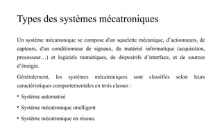 Types des systèmes mécatroniques
Un système mécatronique se compose d'un squelette mécanique, d’actionneurs, de
capteurs, d'un conditionneur de signaux, du matériel informatique (acquisition,
processeur…) et logiciels numériques, de dispositifs d’interface, et de sources
d’énergie.
Généralement, les systèmes mécatroniques sont classifiés selon leurs
caractéristiques comportementales en trois classes :
• Système automatisé
• Système mécatronique intelligent
• Système mécatronique en réseau.
 