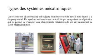 Types des systèmes mécatroniques
Un système est dit automatisé s'il exécute le même cycle de travail pour lequel il a
été programmé. Un système automatisé est caractérisé par un système de régulation
qui lui permet de s’adapter aux changements prévisibles de son environnement de
façon préprogrammée.
 