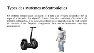 Types des systèmes mécatroniques
Un système mécatronique intelligent se diffère d’un système automatisé par sa
capacité d’atteindre des objectifs donnés dans des conditions d’incertitude de
manière imprévisible. Il est doué d’une flexibilité de régulation qui le rend capable
de répondre à des fréquents changements dans son environnement sans être
reprogrammé.
 
