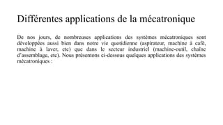Différentes applications de la mécatronique
De nos jours, de nombreuses applications des systèmes mécatroniques sont
développées aussi bien dans notre vie quotidienne (aspirateur, machine à café,
machine à laver, etc) que dans le secteur industriel (machine-outil, chaîne
d’assemblage, etc). Nous présentons ci-dessous quelques applications des systèmes
mécatroniques :
 