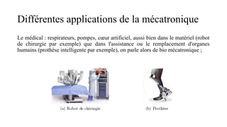 Différentes applications de la mécatronique
Le médical : respirateurs, pompes, cœur artificiel, aussi bien dans le matériel (robot
de chirurgie par exemple) que dans l'assistance ou le remplacement d'organes
humains (prothèse intelligente par exemple), on parle alors de bio mécatronique ;
 