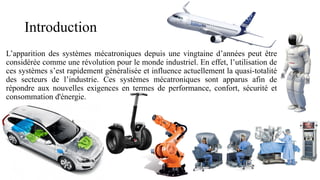 Introduction
L’apparition des systèmes mécatroniques depuis une vingtaine d’années peut être
considérée comme une révolution pour le monde industriel. En effet, l’utilisation de
ces systèmes s’est rapidement généralisée et influence actuellement la quasi-totalité
des secteurs de l’industrie. Ces systèmes mécatroniques sont apparus afin de
répondre aux nouvelles exigences en termes de performance, confort, sécurité et
consommation d'énergie.
 