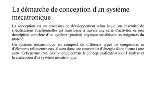 La démarche de conception d'un système
mécatronique
La conception est un processus de développement selon lequel un ensemble de
spécifications fonctionnelles est transformé à travers une série d’activités en une
description complète d’un système (produit) physique satisfaisant les exigences du
marché.
Un système mécatronique est composé de différents types de composants et
d’éléments relies entre eux. il aura donc une conversion d’énergie d'une forme à une
autre. Cela permet d'utiliser l'énergie comme le concept unificateur pour l’analyse et
la conception d'un système mécatronique.
 