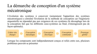 La démarche de conception d'un système
mécatronique
L'évolution des systèmes à concevoir (notamment l'apparition des systèmes
mécatroniques) a entraîné l'évolution de la méthode de conception car l'ingénierie
séquentielle ne répondait pas aux exigences de ces systèmes (le découplage lors de
la conception fait que les différents sous-systèmes au final, n'interagissent pas de
façon optimale).
Lorsque les composants sont indépendamment conçus et reliés entre eux, plusieurs
problèmes peuvent se présenter
Cahier des
charges
Conception
mécanique
Conception
électrique
Conception
commande
Prototype
global
 