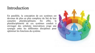 Introduction
En parallèle, la conception de ces systèmes est
devenue de plus en plus complexe du fait de leur
caractère pluridisciplinaire. En effet, la
pluridisciplinarité de ces systèmes conduit à
envisager des solutions innovatrices exige une
synergie entre les différentes disciplines pour
optimiser les fonctions du système.
 