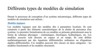 Différents types de modèles de simulation
Durant le processus de conception d’un système mécatronique, différents types de
modèles de simulation sont utilisés :
Modèles logiques
Les modèles logiques sont des modèles dits à paramètres localisés. Ils sont
construits à partir des éléments caractéristiques de la chaîne de puissance d'un
système. La première formalisation de ces modèles se présente généralement sous la
forme de schémas physiques : cinématiques, électriques, hydrauliques, etc. Les
modèles associés sont discrets en espace et en temps. Ils sont définis
mathématiquement par des équations différentielles ordinaires ou d'équations
algébro-différentielles. Ces modèles peuvent être classés en deux catégories : les
modèles fonctionnels et les modèles structurels.
 