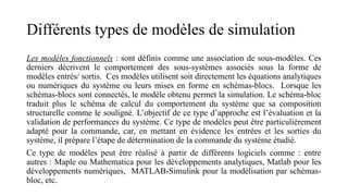 Différents types de modèles de simulation
Les modèles fonctionnels : sont définis comme une association de sous-modèles. Ces
derniers décrivent le comportement des sous-systèmes associés sous la forme de
modèles entrés/ sortis. Ces modèles utilisent soit directement les équations analytiques
ou numériques du système ou leurs mises en forme en schémas-blocs. Lorsque les
schémas-blocs sont connectés, le modèle obtenu permet la simulation. Le schéma-bloc
traduit plus le schéma de calcul du comportement du système que sa composition
structurelle comme le souligné. L’objectif de ce type d’approche est l’évaluation et la
validation de performances du système. Ce type de modèles peut être particulièrement
adapté pour la commande, car, en mettant en évidence les entrées et les sorties du
système, il prépare l’étape de détermination de la commande du système étudié.
Ce type de modèles peut être réalisé à partir de différents logiciels comme : entre
autres : Maple ou Mathematica pour les développements analytiques, Matlab pour les
développements numériques, MATLAB-Simulink pour la modélisation par schémas-
bloc, etc.
 