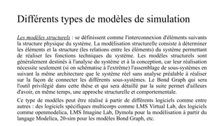 Différents types de modèles de simulation
Les modèles structurels : se définissent comme l'interconnexion d'éléments suivants
la structure physique du système. La modélisation structurelle consiste à déterminer
les éléments et la structure (les relations entre les éléments) du système permettant
de réaliser les fonctions techniques du système. Les modèles structurels sont
généralement destinés à l'analyse du système et à la conception, car leur réalisation
nécessite seulement (si on schématise à l'extrême) l'assemblage de sous-systèmes en
suivant la même architecture que le système réel sans analyse préalable à réaliser
sur la façon de connecter les différents sous-systèmes. Le Bond Graph qui sera
l'outil privilégié dans cette thèse et qui sera détaillé par la suite permet d'ailleurs
d'avoir, en même temps, une approche structurelle et comportementale.
Ce type de modèles peut être réalisé à partir de différents logiciels comme entre
autres : des logiciels spécifiques multicorps comme LMS Virtual Lab, des logiciels
comme openmodelica, LMS Imagine Lab, Dymola pour la modélisation à partir du
langage Modelica, 20-sim pour les modèles Bond Graph, etc.
 