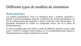 Différents types de modèles de simulation
Modèles géométriques
Les modèles géométriques visent à la réalisation d'une « maquette numérique »
globale et pluri-technologique intégrant la définition des formes géométriques, les
lois de comportements des matériaux et parfois même des cartes électroniques. Ils
permettent notamment de vérifier les composants choisis lors de la phase de
dimensionnement.
Ce type de modèles peut être réalisé à partir de différents logiciels comme, entre
autres : CATIA V6, Abaqus et bien d’autres, etc. Il a essentiellement pour objectif le
dimensionnement de chaque composant du système.
 