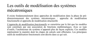 Les outils de modélisation des systèmes
mécatroniques
Il existe fondamentalement deux approches de modélisation dans la phase de pré-
dimensionnement des systèmes mécatroniques : approche de modélisation
fonctionnelle et approche de modélisation structurelle
L’approche de modélisation fonctionnelle se caractérise par le fait que les modèles
sont constitués par une association de fonctions mathématiques. Avec ce type
d’outils, l’architecture du système n’apparait plus de façon explicite. Ces modèles
représentent la manière dont les étapes de calculs sont effectuées. Les principaux
outils de modélisation fonctionnels sont décrits dans ce qui suit.
 