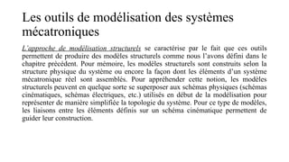 Les outils de modélisation des systèmes
mécatroniques
L’approche de modélisation structurels se caractérise par le fait que ces outils
permettent de produire des modèles structurels comme nous l’avons défini dans le
chapitre précédent. Pour mémoire, les modèles structurels sont construits selon la
structure physique du système ou encore la façon dont les éléments d’un système
mécatronique réel sont assemblés. Pour appréhender cette notion, les modèles
structurels peuvent en quelque sorte se superposer aux schémas physiques (schémas
cinématiques, schémas électriques, etc.) utilisés en début de la modélisation pour
représenter de manière simplifiée la topologie du système. Pour ce type de modèles,
les liaisons entre les éléments définis sur un schéma cinématique permettent de
guider leur construction.
 