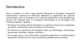 Introduction
Dans ce contexte, ce cours a pour objectif d’introduire la discipline d’ingénierie
mécatronique et présenté les différentes définitions et applications des systèmes
mécatroniques, ainsi les techniques et les outils de modélisation et de simulation qui
peuvent être employés pour la conception mécatronique et de développer chez
l’étudiant ingénieur l’aptitude :
• D’analyser un système afin de développer en cohérence chacune des composantes
du produit, en faisant des choix pertinents au fil du projet,
• De maîtriser les interactions de disciplines telles que électronique, informatique,
automatique, thermique, optique, matériaux,…
• De résoudre, grâce à une solide culture d’ingénieur généraliste, les problématiques
industrielles les plus diverses, tant en matière de produits que de procédés,
 