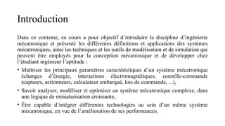 Introduction
Dans ce contexte, ce cours a pour objectif d’introduire la discipline d’ingénierie
mécatronique et présenté les différentes définitions et applications des systèmes
mécatroniques, ainsi les techniques et les outils de modélisation et de simulation qui
peuvent être employés pour la conception mécatronique et de développer chez
l’étudiant ingénieur l’aptitude :
• Maîtriser les principaux paramètres caractéristiques d’un système mécatronique
échanges d’énergie, interactions électromagnétiques, contrôle-commande
(capteurs, actionneurs, calculateur embarqué, lois de commande, ...),
• Savoir analyser, modéliser et optimiser un système mécatronique complexe, dans
une logique de miniaturisation croissante,
• Être capable d’intégrer différentes technologies au sein d’un même système
mécatronique, en vue de l’amélioration de ses performances.
 