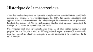 Historique de la mécatronique
Avant les années cinquante, les systèmes complexes sont essentiellement considérés
comme des ensembles électromécaniques. En 1950, les semi-conducteurs sont
apparus avec le développement de l’électronique de commande et de puissance.
Pendant les années 60-70, les calculateurs fiables sont apparus permettant la
conception de systèmes de contrôle-commande.
Ces systèmes sont plus performants, plus flexibles et plus fiables puisqu’ils sont
programmables. Les problèmes liés à l’intégration des systèmes contrôle-commande
avec les ensembles électromécaniques a donné naissance à la discipline de la
mécatronique.
 