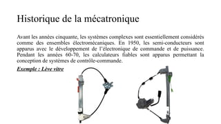 Historique de la mécatronique
Avant les années cinquante, les systèmes complexes sont essentiellement considérés
comme des ensembles électromécaniques. En 1950, les semi-conducteurs sont
apparus avec le développement de l’électronique de commande et de puissance.
Pendant les années 60-70, les calculateurs fiables sont apparus permettant la
conception de systèmes de contrôle-commande.
Exemple : Lève vitre
 