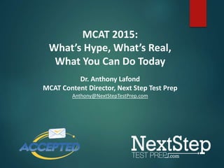 MCAT 2015: 
What’s Hype, What’s Real, 
What You Can Do Today 
Dr. Anthony Lafond 
MCAT Content Director, Next Step Test Prep 
Anthony@NextStepTestPrep.com 
 
