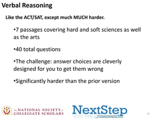 Verbal Reasoning
Like the ACT/SAT, except much MUCH harder.

•7 passages covering hard and soft sciences as well
as the arts
•40 total questions
•The challenge: answer choices are cleverly
designed for you to get them wrong
•Significantly harder than the prior version

10

 