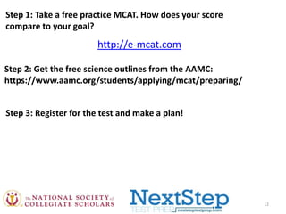 Step 1: Take a free practice MCAT. How does your score
compare to your goal?

http://e-mcat.com
Step 2: Get the free science outlines from the AAMC:
https://www.aamc.org/students/applying/mcat/preparing/
Step 3: Register for the test and make a plan!

12

 