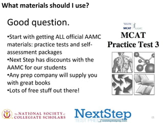 What materials should I use?

Good question.
•Start with getting ALL official AAMC
materials: practice tests and selfassessment packages
•Next Step has discounts with the
AAMC for our students
•Any prep company will supply you
with great books
•Lots of free stuff out there!

15

 