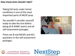 How many tests should I take?
Taking full tests under timed
conditions is one of the most
important parts of MCAT prep
You wouldn’t consider yourself
ready to take the test before
doing all 8 AAMC exams and all
self-assessment passages.
There are 8 real MCATs and 421
questions in the self-assessment
packages.

16

 