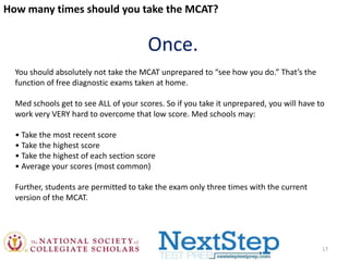 How many times should you take the MCAT?

Once.
You should absolutely not take the MCAT unprepared to “see how you do.” That’s the
function of free diagnostic exams taken at home.
Med schools get to see ALL of your scores. So if you take it unprepared, you will have to
work very VERY hard to overcome that low score. Med schools may:
• Take the most recent score
• Take the highest score
• Take the highest of each section score
• Average your scores (most common)
Further, students are permitted to take the exam only three times with the current
version of the MCAT.

17

 