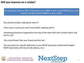 Will you improve on a retake?
Be careful! As many as 30% of test-takers see a DROP in their second MCAT score, and
another 10-20% see NO CHANGE in their retake.

You should consider retaking the exam if:
•Your score is so low you won't even bother applying with it
•Something disastrous happened on the day of the exam (left half a section blank, had
the flu, etc)
•You scored lower than your lowest practice test
•You can point to a specific deficiency in your MCAT prep (only studied with bargain
MCAT prep books, did not yet take physics, etc.)

18

 