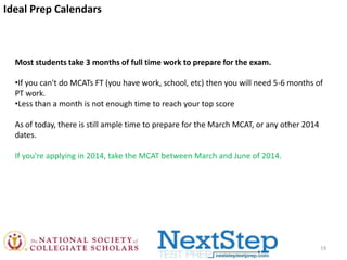 Ideal Prep Calendars

Most students take 3 months of full time work to prepare for the exam.

•If you can't do MCATs FT (you have work, school, etc) then you will need 5-6 months of
PT work.
•Less than a month is not enough time to reach your top score
As of today, there is still ample time to prepare for the March MCAT, or any other 2014
dates.
If you're applying in 2014, take the MCAT between March and June of 2014.

19

 