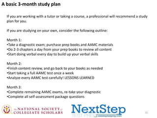 A basic 3-month study plan
If you are working with a tutor or taking a course, a professional will recommend a study
plan for you.
If you are studying on your own, consider the following outline:

Month 1:
•Take a diagnostic exam; purchase prep books and AAMC materials
•Do 2-3 chapters a day from your prep books to review all content
•Start doing verbal every day to build up your verbal skills
Month 2:
•Finish content review, and go back to your books as needed
•Start taking a full AAMC test once a week
•Analyze every AAMC test carefully! LESSONS LEARNED
Month 3:
•Complete remaining AAMC exams, re-take your diagnostic
•Complete all self-assessment package questions

20

 