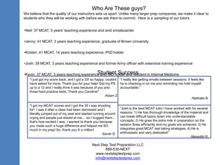 Who Are These guys?
We believe that the quality of our instructors sets us apart. Unlike many larger prep companies, we make it clear to
students who they will be working with before we ask them to commit. Here is a sampling of our tutors:
•Neil: 37 MCAT, 5 years' teaching experience and avid snowboarder
•Jenny: 41 MCAT, 3 years teaching experience, graduate of Brown University
•Kirsten: 41 MCAT, 14 years teaching experience, PhD holder
•Josh: 39 MCAT, 3 years teaching experience and former Army officer with extensive training experience

Student Success
•Kevin: 37 MCAT, 3 years teaching experience and, MD holder and resident in Internal Medicine
“I just got my score back, and I got a 33! so happy, couldnt “I really like getting emails between sessions. It feels like
have asked for more. Thank you for your help! Got my PS he is checking in on me and reminding me hold myself
up to a 12 and I really think it was because of you and
accountable.”
those hard practice tests. Thank you Caroline!”
-Adam Z.
-Nathalie B.
"I got my MCAT scores and I got the 30 I was shooting
for! I saw it after a class had been dismissed and I
literally jumped out of my seat and started running around
crying and people just stared at me.... so I hugged them...
that's how excited I was. I wanted to thank you because
you made such a huge difference and helped me SO
much in my prep! So, thank you X a million!
-Sarah D.

“Josh is the best MCAT tutor I have worked with for several
reasons: 1) He has thorough knowledge of the material and
can break difficult topics down into understandable
concepts; 2) He goes the extra mile in preparation so the
session flows efficiently and my goals are achieved; 3) He
integrates great MCAT test taking strategies; 4) He is
enthusiastic and very dedicated!”
-Meredith R.

Next Step Test Preparation LLC
888-530-NEXT
www.nextsteptestprep.com
info@nextsteptestprep.com

 