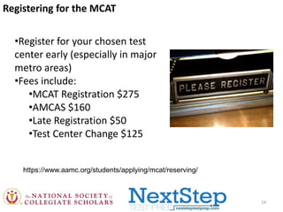 Registering for the MCAT
•Register for your chosen test
center early (especially in major
metro areas)
•Fees include:
•MCAT Registration $275
•AMCAS $160
•Late Registration $50
•Test Center Change $125
https://www.aamc.org/students/applying/mcat/reserving/

24

 